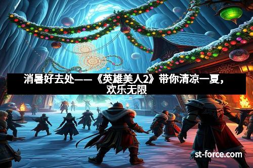 消暑好去处——《英雄美人2》带你清凉一夏，欢乐无限