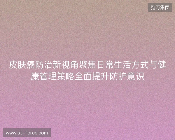 皮肤癌防治新视角聚焦日常生活方式与健康管理策略全面提升防护意识 皮肤癌防治新视角聚焦日常生活方式与健康管理策略全面提升防护意识