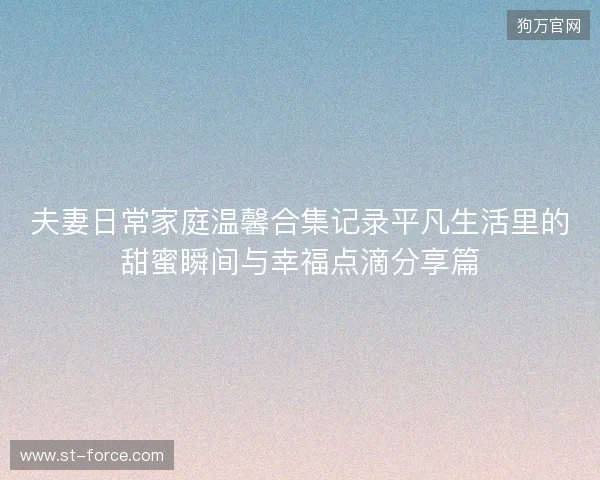 夫妻日常家庭温馨合集记录平凡生活里的甜蜜瞬间与幸福点滴分享篇 夫妻日常家庭温馨合集记录平凡生活里的甜蜜瞬间与幸福点滴分享篇